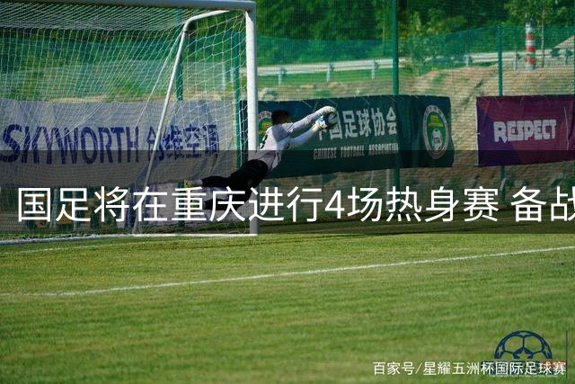 国足将在重庆进行4场热身赛 备战2027年亚洲杯的全景解析