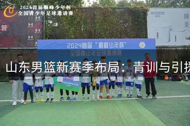 山东男篮新赛季布局：青训与引援并举，新锐力量蓄势待发