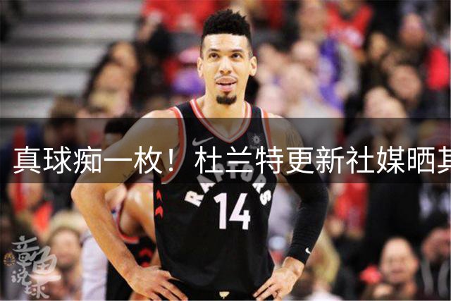 真球痴一枚！杜兰特更新社媒晒其在露天停车场进行重力球训练